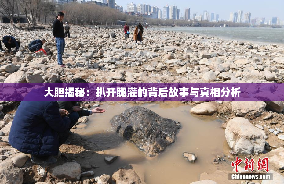 大胆揭秘：扒开腿灌的背后故事与真相分析