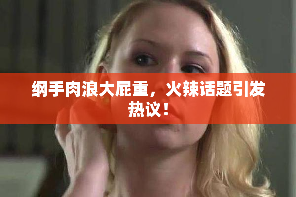 纲手肉浪大屁重，火辣话题引发热议！