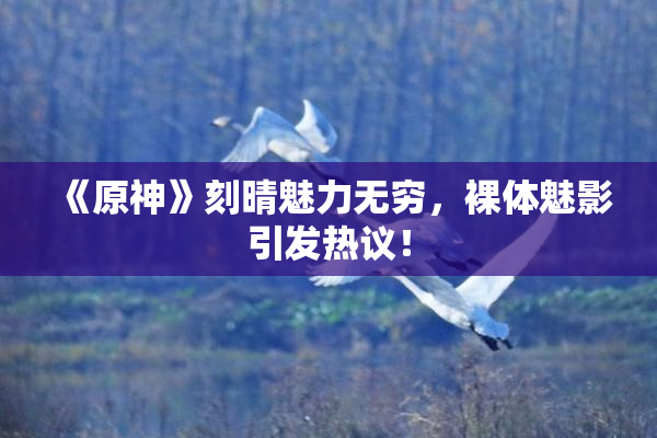 《原神》刻晴魅力无穷，裸体魅影引发热议！