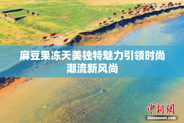 麻豆果冻天美独特魅力引领时尚潮流新风尚
