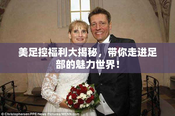 美足控福利大揭秘，带你走进足部的魅力世界！