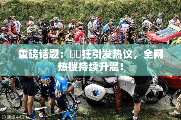 重磅话题：❌‌狂引发热议，全网热搜持续升温！