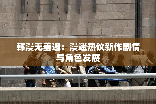 韩漫无羞遮：漫迷热议新作剧情与角色发展