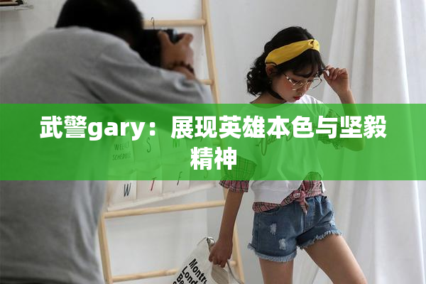 武警gary：展现英雄本色与坚毅精神