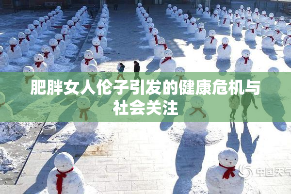 肥胖女人伦子引发的健康危机与社会关注