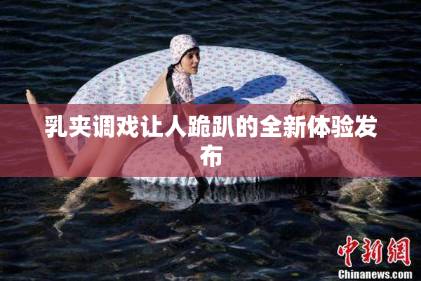 乳夹调戏让人跪趴的全新体验发布