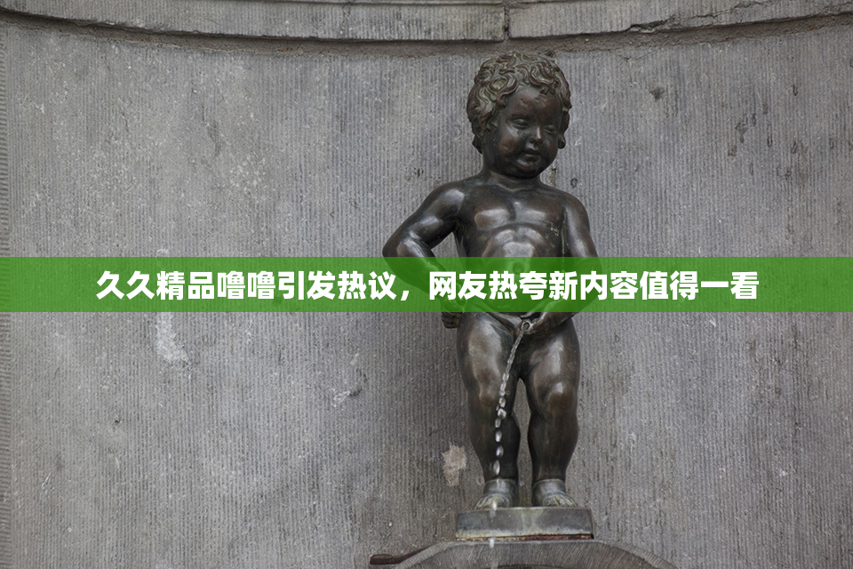 久久精品噜噜引发热议，网友热夸新内容值得一看