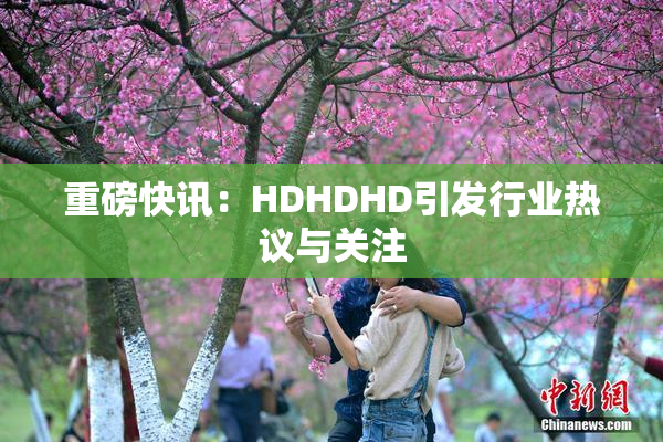 重磅快讯：HDHDHD引发行业热议与关注