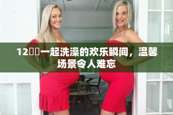 12妺妺一起洗澡的欢乐瞬间，温馨场景令人难忘