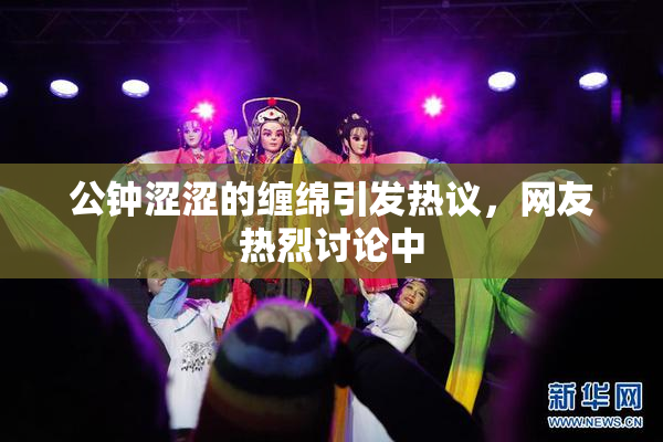 公钟涩涩的缠绵引发热议，网友热烈讨论中