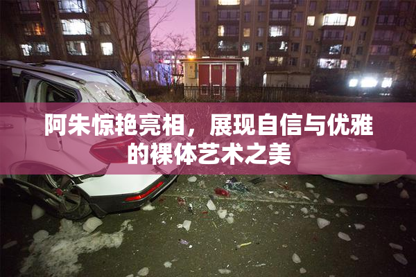 阿朱惊艳亮相，展现自信与优雅的裸体艺术之美