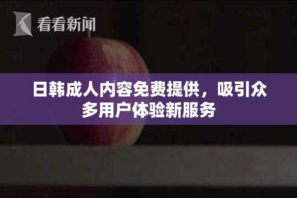 日韩成人内容免费提供，吸引众多用户体验新服务