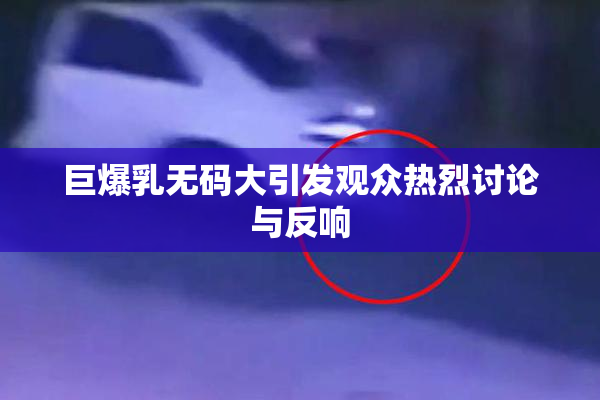 巨爆乳无码大引发观众热烈讨论与反响