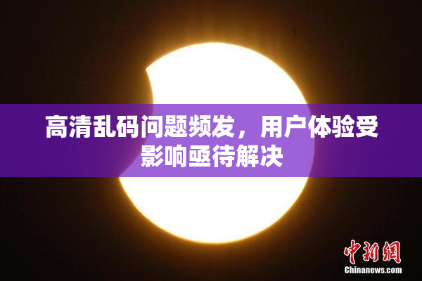高清乱码问题频发，用户体验受影响亟待解决