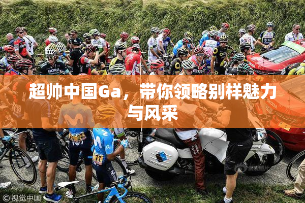 超帅中国Ga，带你领略别样魅力与风采