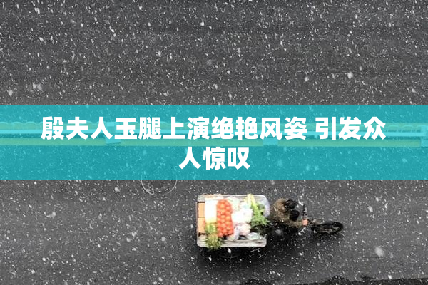 殷夫人玉腿上演绝艳风姿 引发众人惊叹