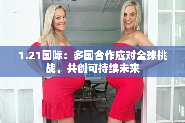 1.21国际：多国合作应对全球挑战，共创可持续未来