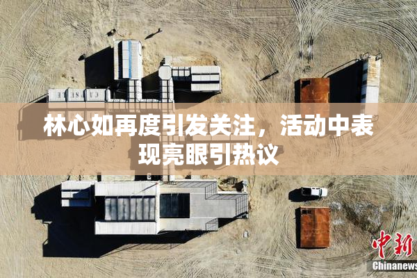林心如再度引发关注，活动中表现亮眼引热议