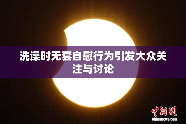 洗澡时无套自慰行为引发大众关注与讨论