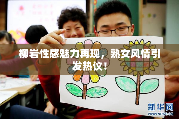 柳岩性感魅力再现，熟女风情引发热议！