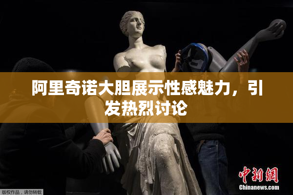 阿里奇诺大胆展示性感魅力，引发热烈讨论