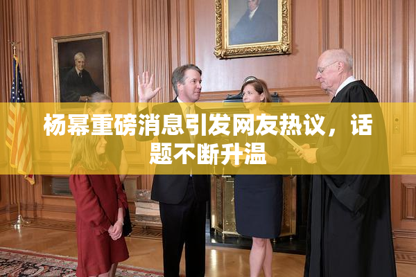 杨幂重磅消息引发网友热议，话题不断升温