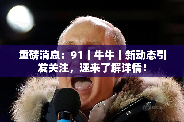 重磅消息：91丨牛牛丨新动态引发关注，速来了解详情！