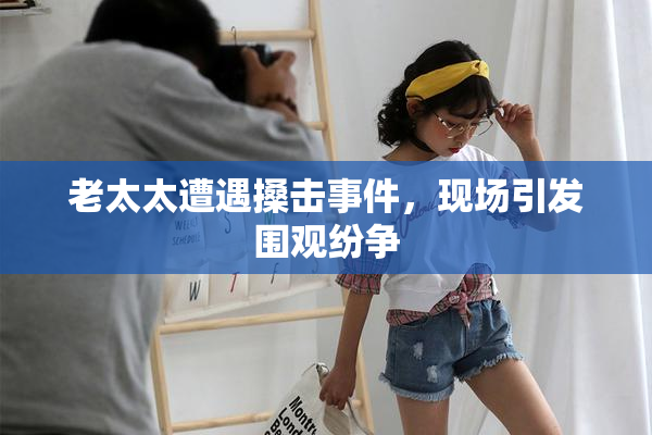 老太太遭遇搡击事件，现场引发围观纷争