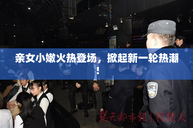 亲女小嫩火热登场，掀起新一轮热潮！