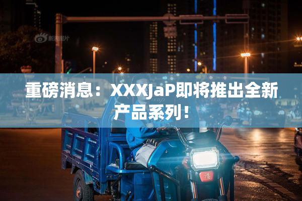 重磅消息：XXXJaP即将推出全新产品系列！