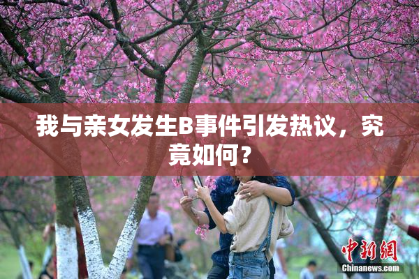 我与亲女发生B事件引发热议，究竟如何？