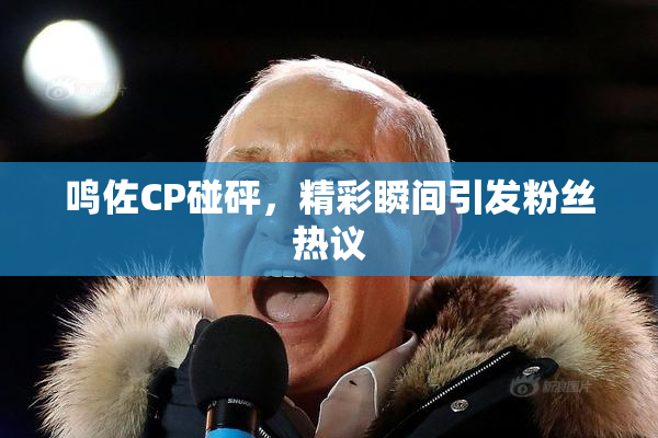 鸣佐CP碰砰，精彩瞬间引发粉丝热议