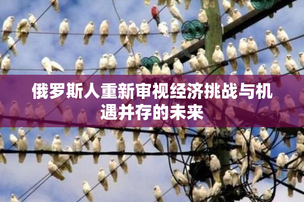 俄罗斯人重新审视经济挑战与机遇并存的未来