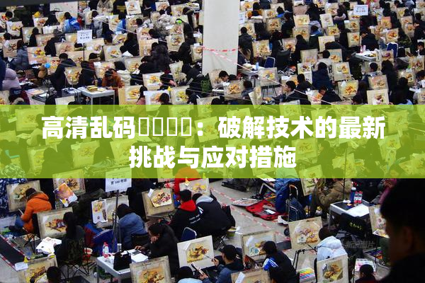 高清乱码❌‌❌‌：破解技术的最新挑战与应对措施
