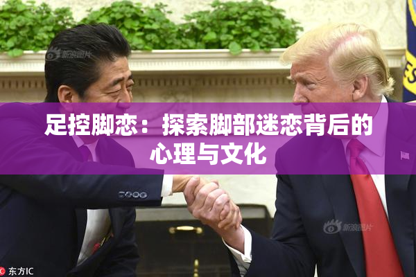 足控脚恋：探索脚部迷恋背后的心理与文化
