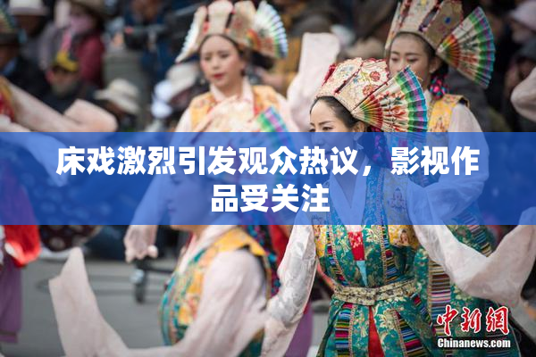 床戏激烈引发观众热议，影视作品受关注
