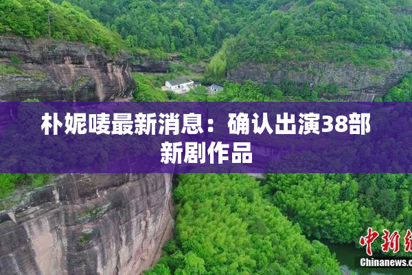 朴妮唛最新消息：确认出演38部新剧作品