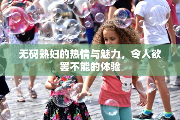 无码熟妇的热情与魅力，令人欲罢不能的体验