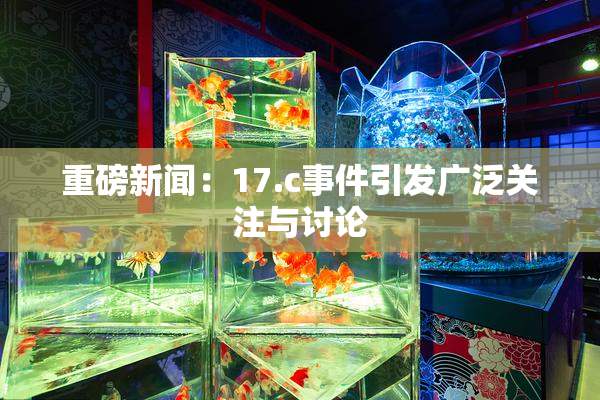 重磅新闻：17.c事件引发广泛关注与讨论