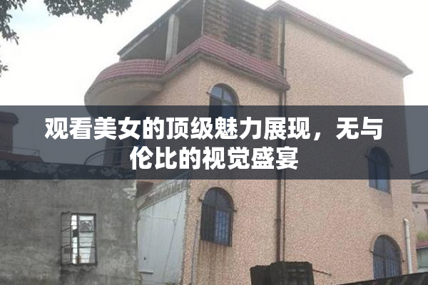 观看美女的顶级魅力展现，无与伦比的视觉盛宴