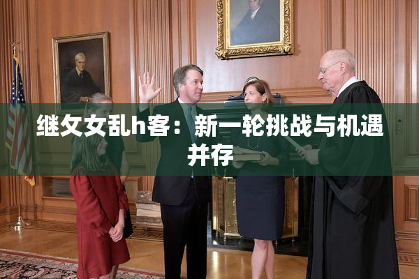 继攵女乱h客：新一轮挑战与机遇并存