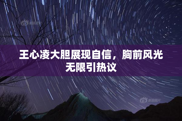 王心凌大胆展现自信，胸前风光无限引热议