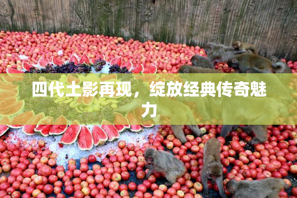 四代土影再现，绽放经典传奇魅力