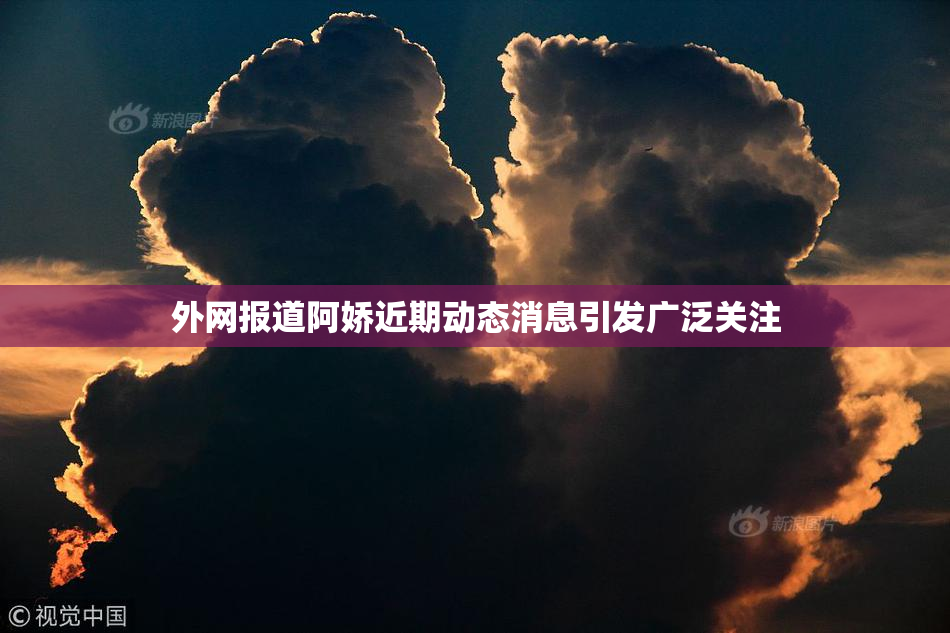 外网报道阿娇近期动态消息引发广泛关注