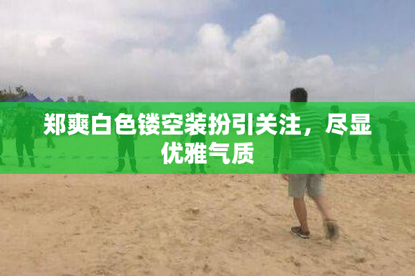 郑爽白色镂空装扮引关注，尽显优雅气质