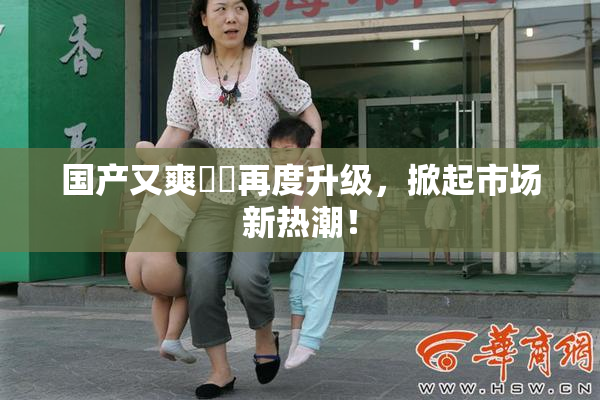 国产又爽❌‌再度升级，掀起市场新热潮！