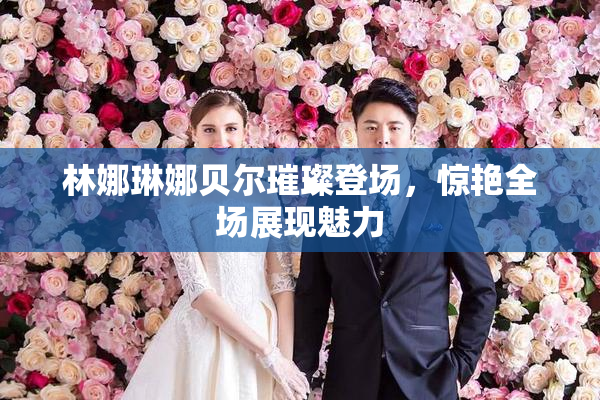 林娜琳娜贝尔璀璨登场，惊艳全场展现魅力