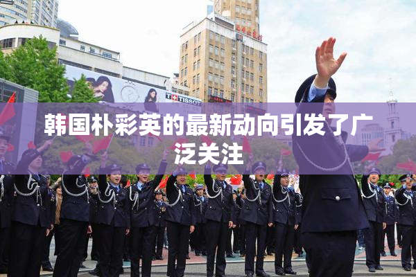 韩国朴彩英的最新动向引发了广泛关注