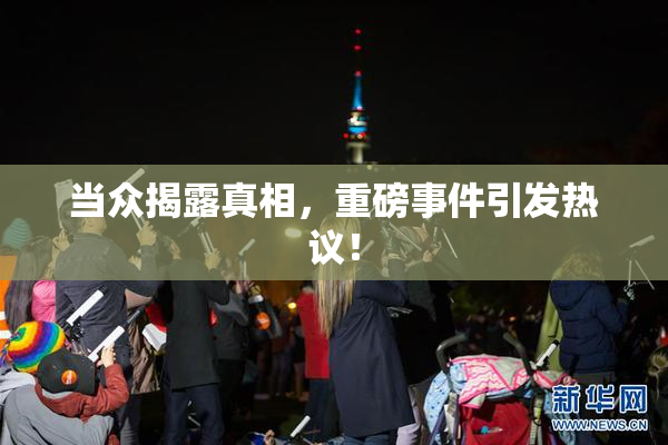 当众揭露真相，重磅事件引发热议！