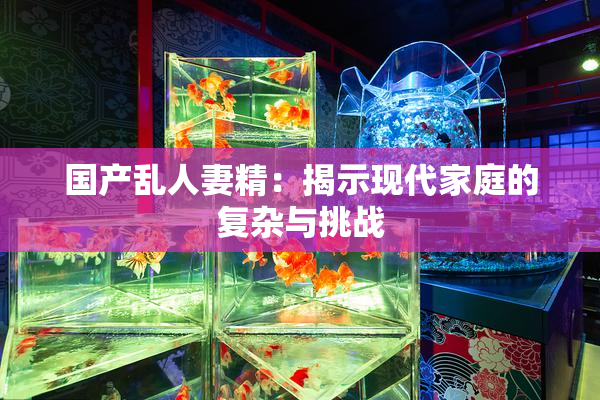 国产乱人妻精：揭示现代家庭的复杂与挑战